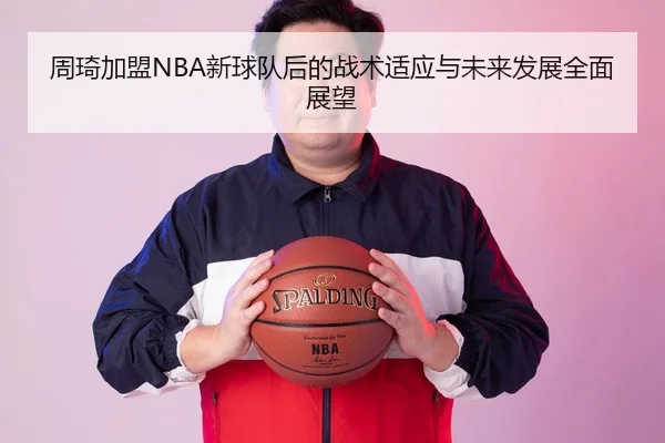 周琦加盟NBA新球队后的战术适应与未来发展全面展望